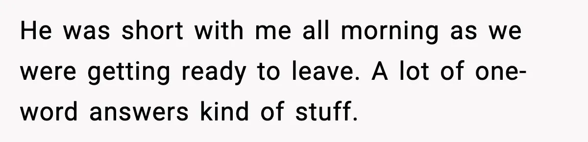 He was short with me all morning as we were getting ready to leave. A lot of one-word answers kind of stuff.