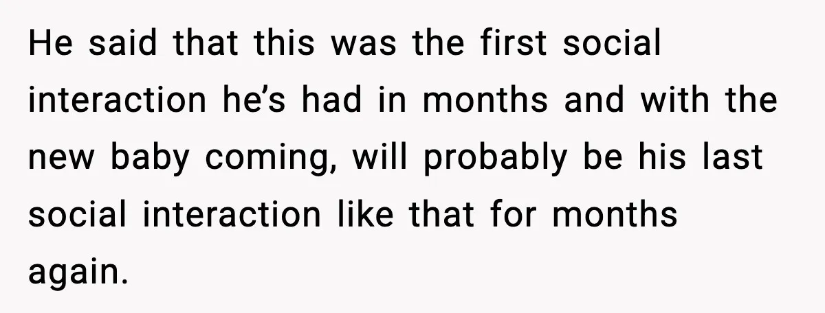 He said that this was the first social interaction he’s had in months and with the new baby coming, will probably be his last social interaction like that for months...