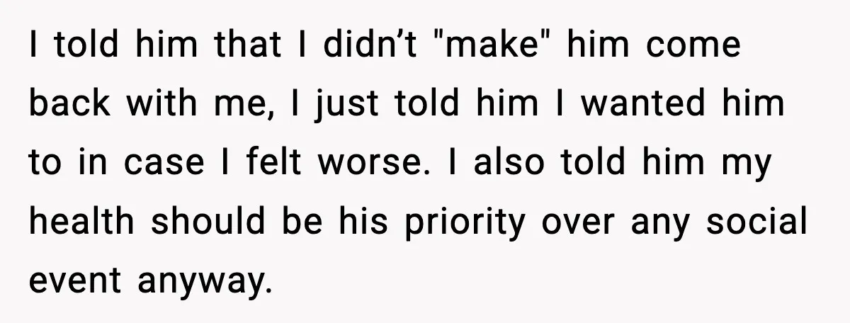 I told him that I didn’t "make" him come back with me, I just told him I wanted him to in case I felt worse. I also told him my...