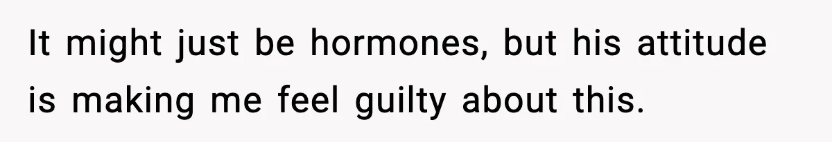 It might just be hormones, but his attitude is making me feel guilty about this.