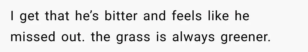 I get that he’s bitter and feels like he missed out. the grass is always greener.