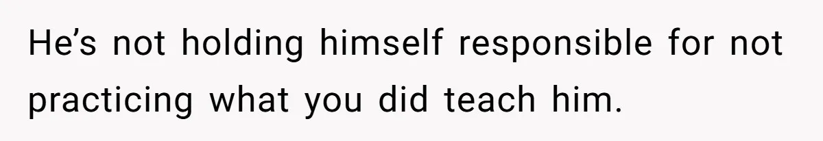 He’s not holding himself responsible for not practicing what you did teach him.