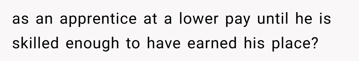 as an apprentice at a lower pay until he is skilled enough to have earned his place?