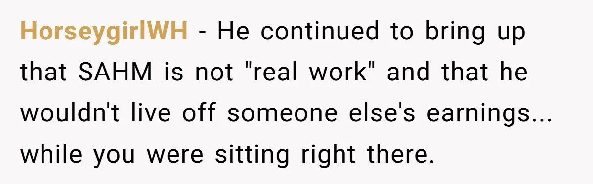 HorseygirlWH − He continued to bring up that SAHM is not "real work" and that he wouldn't live off someone else's earnings... while you were sitting right there.