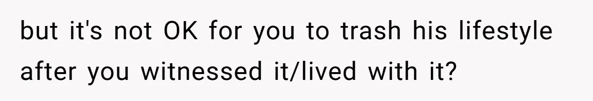but it's not OK for you to trash his lifestyle after you witnessed it/lived with it?