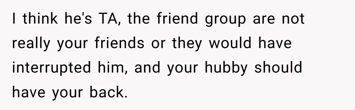 I think he's TA, the friend group are not really your friends or they would have interrupted him, and your hubby should have your back.