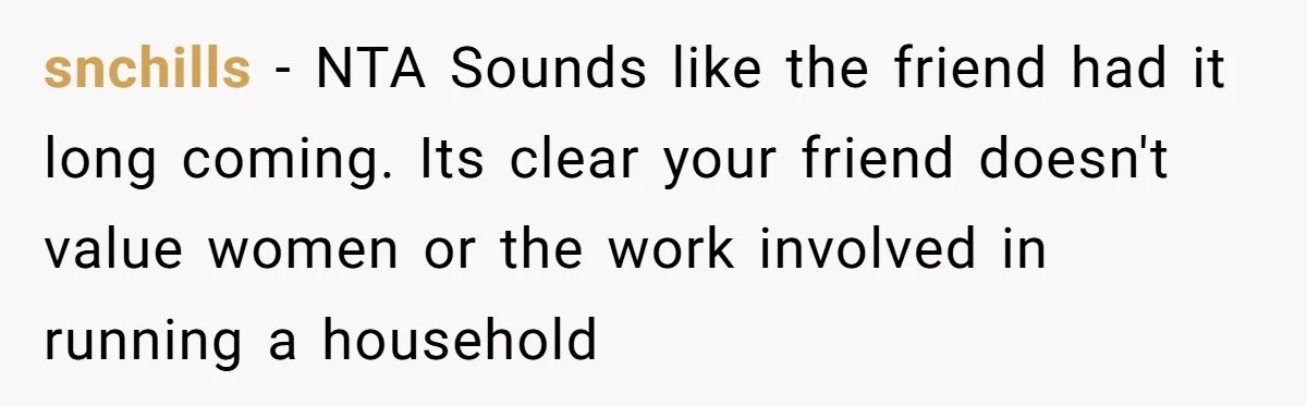 snchills − NTA Sounds like the friend had it long coming. Its clear your friend doesn't value women or the work involved in running a household