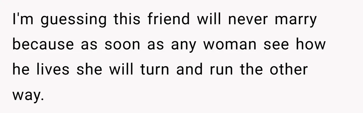 I'm guessing this friend will never marry because as soon as any woman see how he lives she will turn and run the other way.