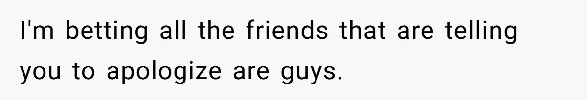 I'm betting all the friends that are telling you to apologize are guys.