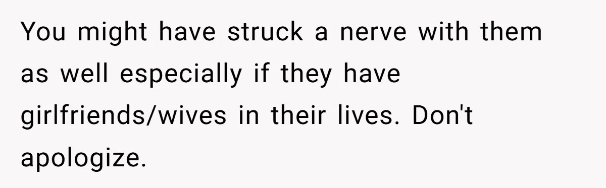 You might have struck a nerve with them as well especially if they have girlfriends/wives in their lives. Don't apologize.