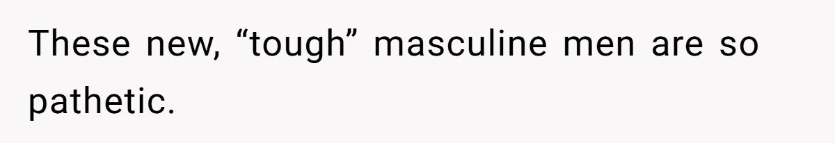 These new, “tough” masculine men are so pathetic.