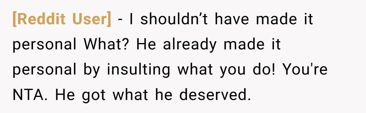 [Reddit User] − I shouldn’t have made it personal What? He already made it personal by insulting what you do! You're NTA. He got what he deserved.