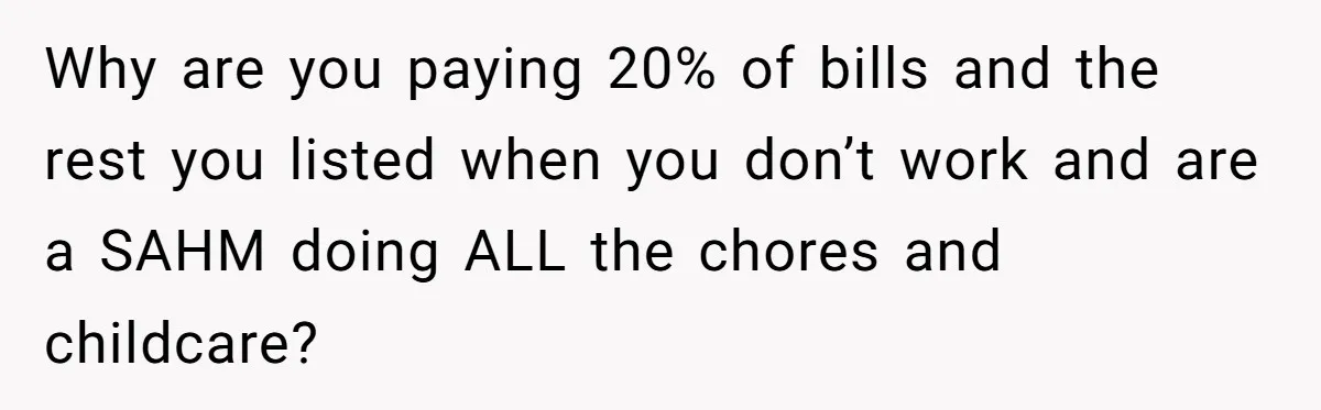 Why are you paying 20% of bills and the rest you listed when you don’t work and are a SAHM doing ALL the chores and childcare?