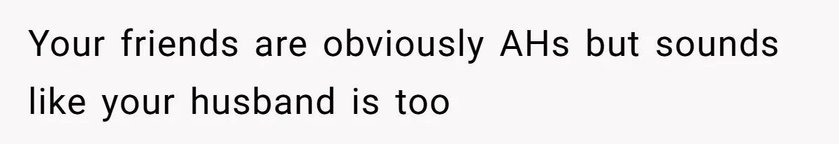 Your friends are obviously AHs but sounds like your husband is too