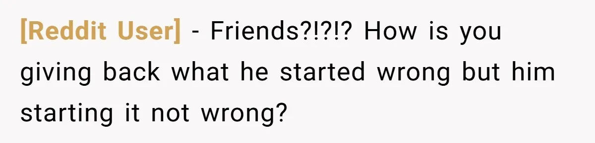 [Reddit User] − Friends?!?!? How is you giving back what he started wrong but him starting it not wrong?