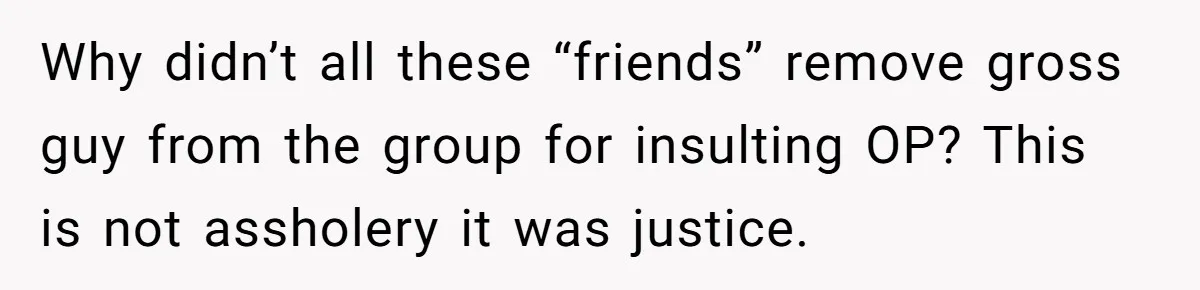 Why didn’t all these “friends” remove gross guy from the group for insulting OP? This is not assholery it was justice.
