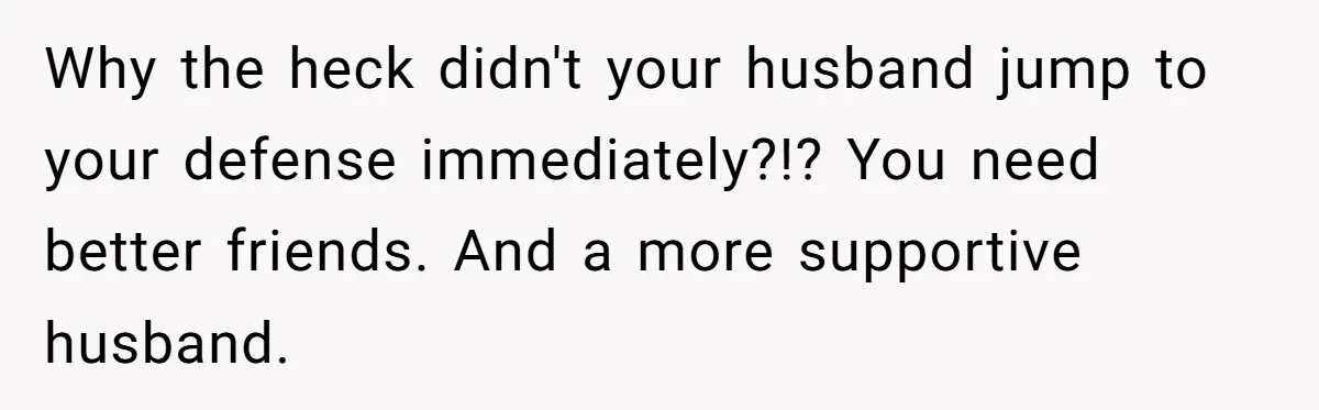 Why the heck didn't your husband jump to your defense immediately?!? You need better friends. And a more supportive husband.