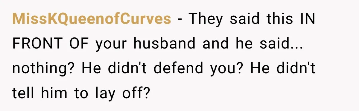 MissKQueenofCurves − They said this IN FRONT OF your husband and he said... nothing? He didn't defend you? He didn't tell him to lay off?