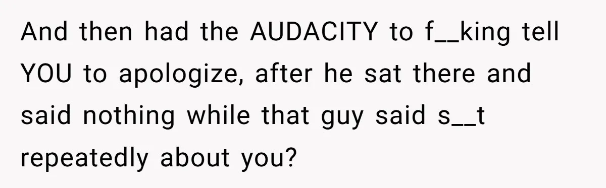 And then had the AUDACITY to f__king tell YOU to apologize, after he sat there and said nothing while that guy said s__t repeatedly about you?