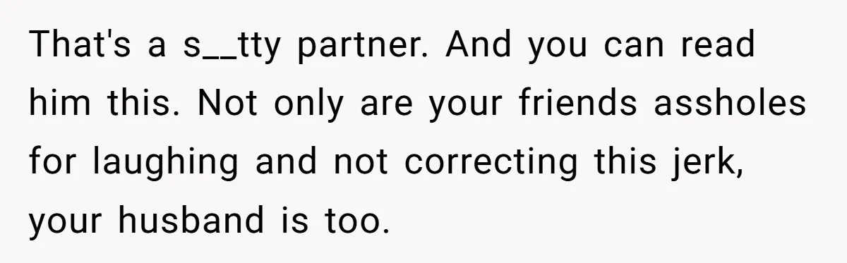 That's a s__tty partner. And you can read him this. Not only are your friends assholes for laughing and not correcting this jerk, your husband is too.