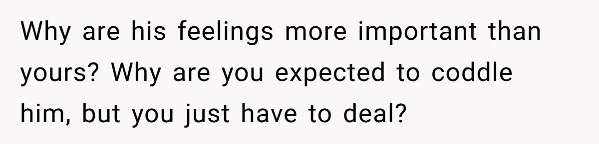 Why are his feelings more important than yours? Why are you expected to coddle him, but you just have to deal?