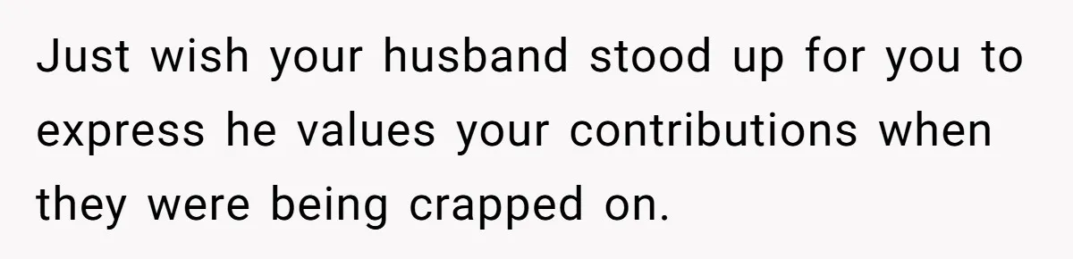 Just wish your husband stood up for you to express he values your contributions when they were being crapped on.