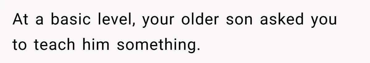 At a basic level, your older son asked you to teach him something.
