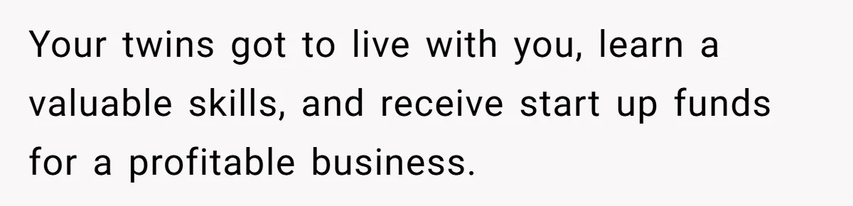 Your twins got to live with you, learn a valuable skills, and receive start up funds for a profitable business.