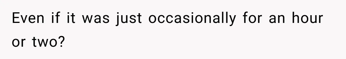Even if it was just occasionally for an hour or two?