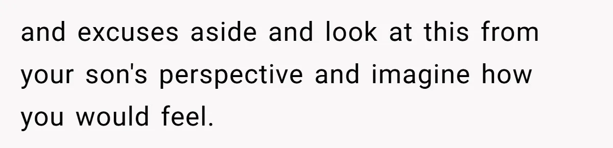 and excuses aside and look at this from your son's perspective and imagine how you would feel.