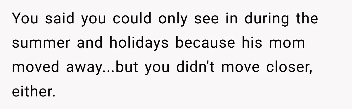 You said you could only see in during the summer and holidays because his mom moved away...but you didn't move closer, either.