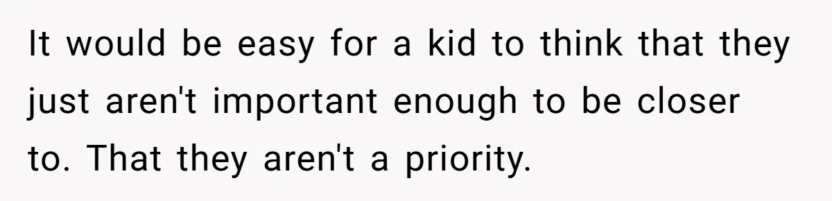 It would be easy for a kid to think that they just aren't important enough to be closer to. That they aren't a priority.