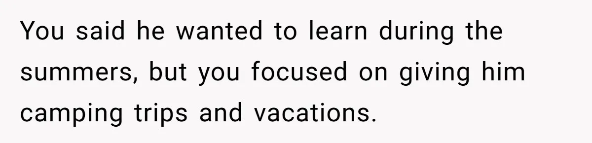 You said he wanted to learn during the summers, but you focused on giving him camping trips and vacations.