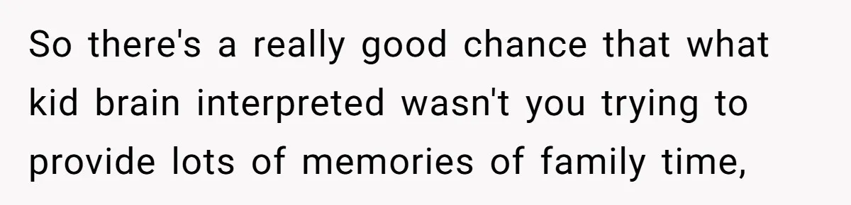 So there's a really good chance that what kid brain interpreted wasn't you trying to provide lots of memories of family time,