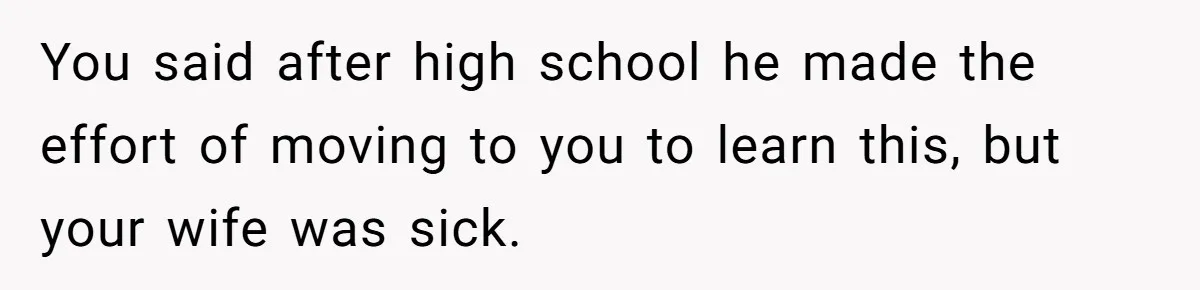 You said after high school he made the effort of moving to you to learn this, but your wife was sick.