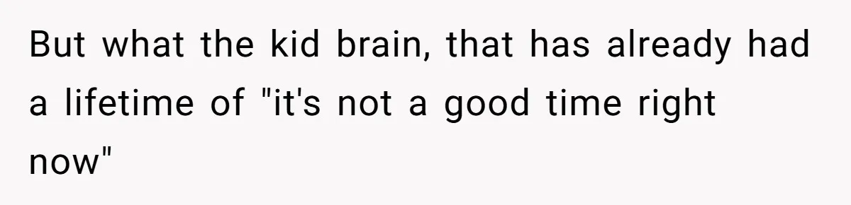 But what the kid brain, that has already had a lifetime of "it's not a good time right now"