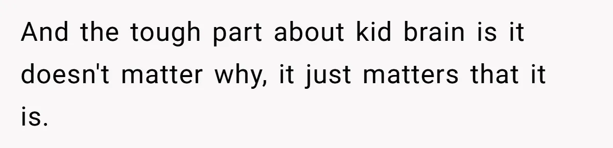 And the tough part about kid brain is it doesn't matter why, it just matters that it is.