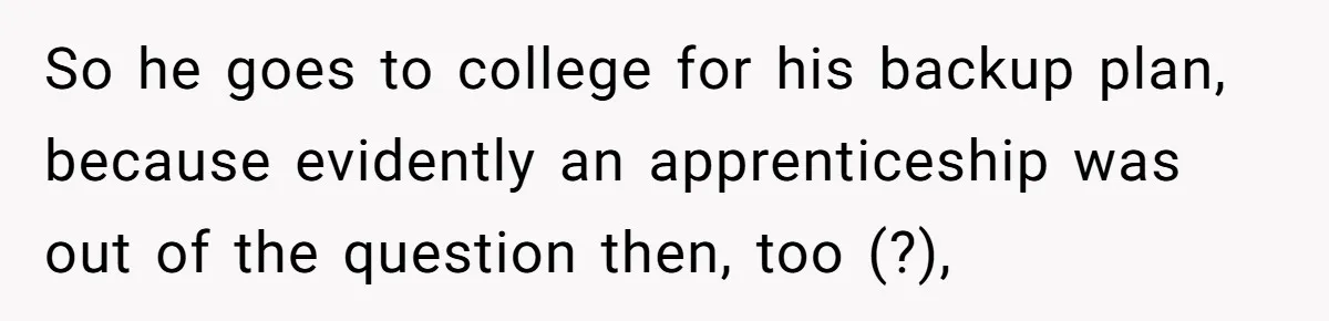 So he goes to college for his backup plan, because evidently an apprenticeship was out of the question then, too (?),