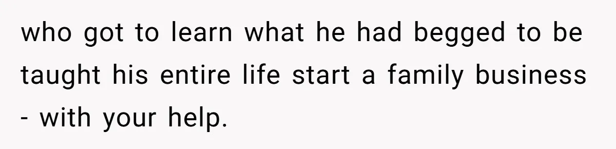 who got to learn what he had begged to be taught his entire life start a family business - with your help.