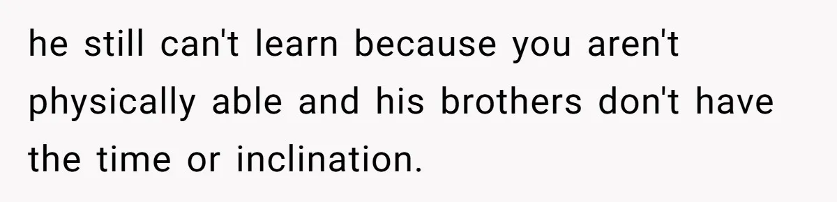 he still can't learn because you aren't physically able and his brothers don't have the time or inclination.