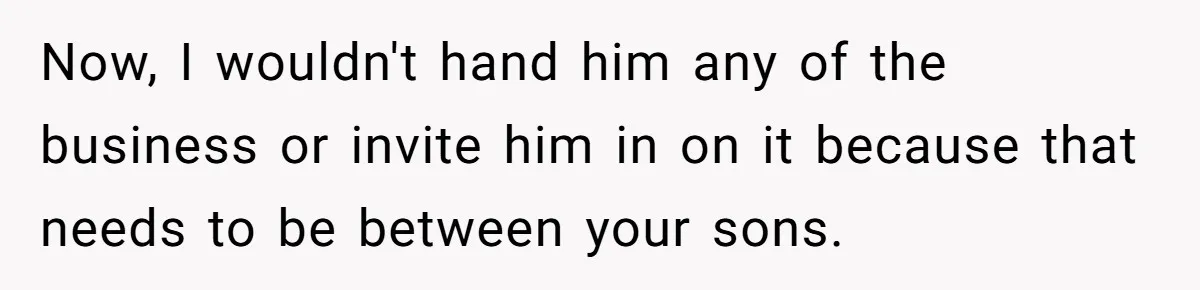 Now, I wouldn't hand him any of the business or invite him in on it because that needs to be between your sons.