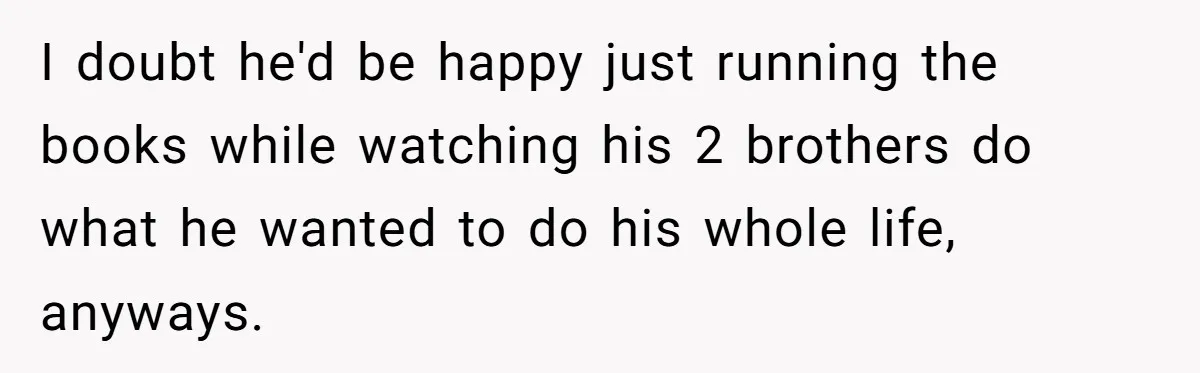 I doubt he'd be happy just running the books while watching his 2 brothers do what he wanted to do his whole life, anyways.