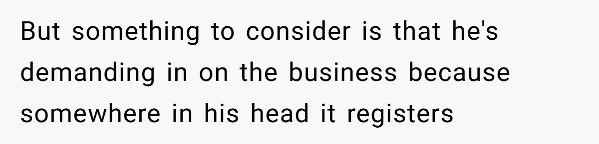 But something to consider is that he's demanding in on the business because somewhere in his head it registers