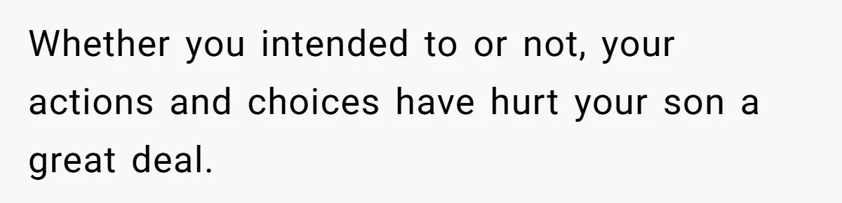 Whether you intended to or not, your actions and choices have hurt your son a great deal.