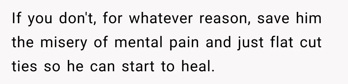 If you don't, for whatever reason, save him the misery of mental pain and just flat cut ties so he can start to heal.
