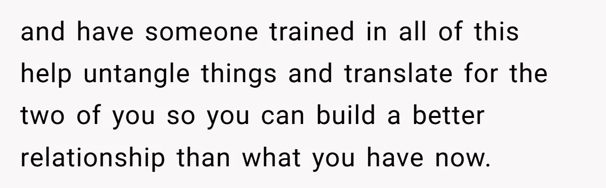 and have someone trained in all of this help untangle things and translate for the two of you so you can build a better relationship than what you have now.