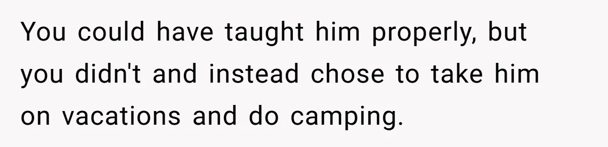 You could have taught him properly, but you didn't and instead chose to take him on vacations and do camping.