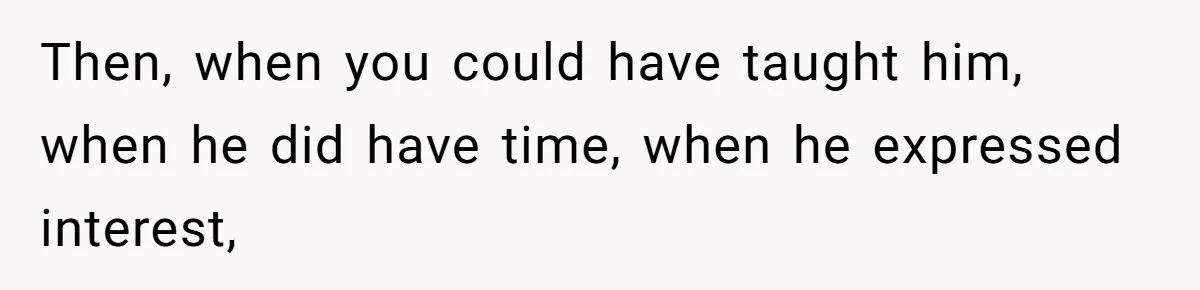 Then, when you could have taught him, when he did have time, when he expressed interest,