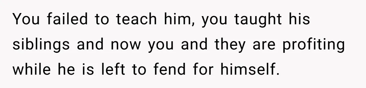 You failed to teach him, you taught his siblings and now you and they are profiting while he is left to fend for himself.
