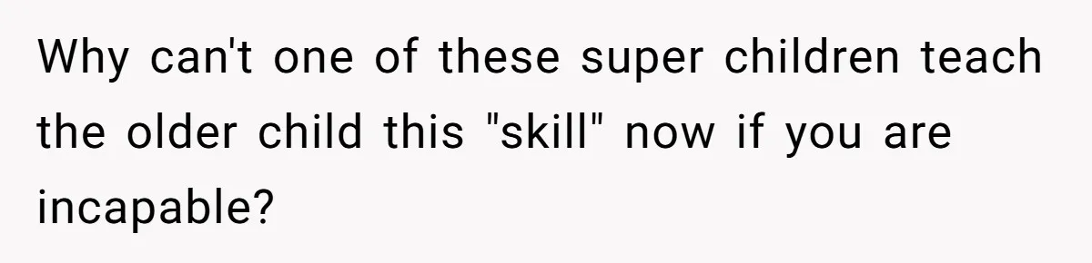 Why can't one of these super children teach the older child this "skill" now if you are incapable?